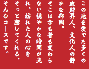 この地を愛でた多くの政財界人、文化人の静かな邸園。 そこは今も昔も変わらない穏やかな時間が流れ、訪れた人の心をそっと癒してくれる、そんなコースです。